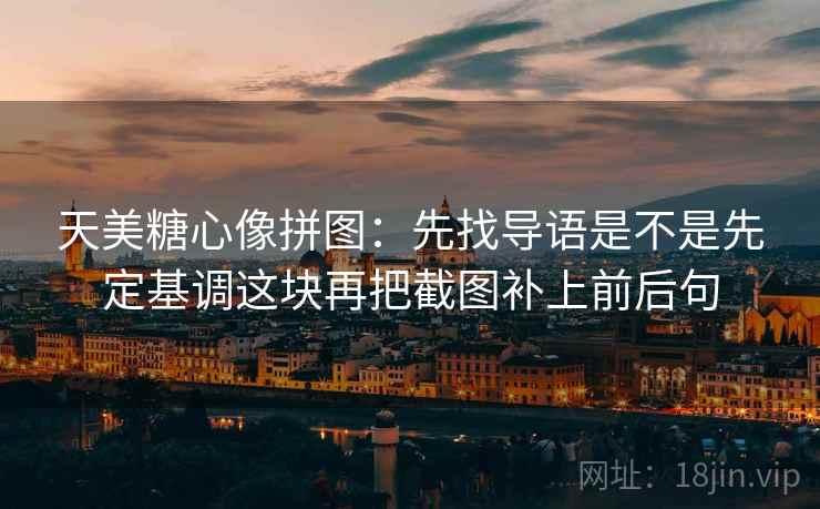 天美糖心像拼图：先找导语是不是先定基调这块再把截图补上前后句