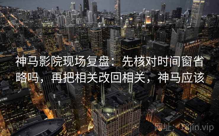 神马影院现场复盘：先核对时间窗省略吗，再把相关改回相关，神马应该