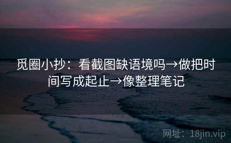觅圈小抄：看截图缺语境吗→做把时间写成起止→像整理笔记