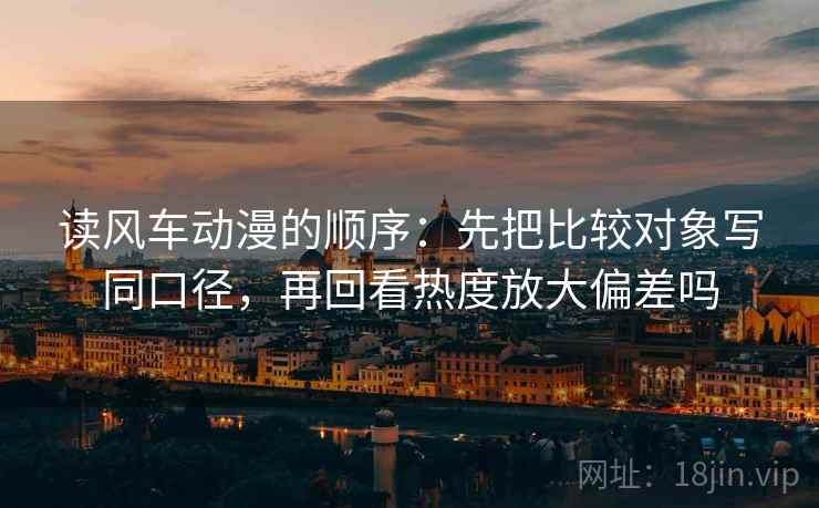 读风车动漫的顺序：先把比较对象写同口径，再回看热度放大偏差吗