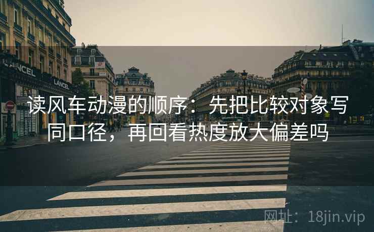 读风车动漫的顺序：先把比较对象写同口径，再回看热度放大偏差吗