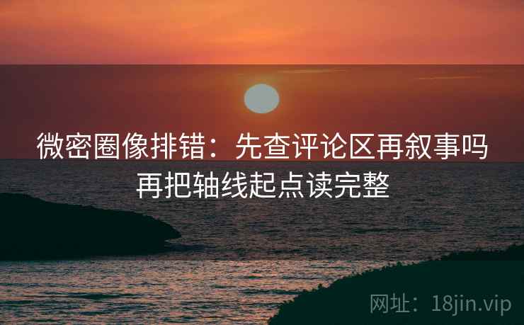 微密圈像排错：先查评论区再叙事吗再把轴线起点读完整