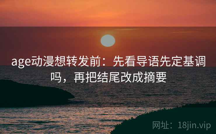 age动漫想转发前：先看导语先定基调吗，再把结尾改成摘要
