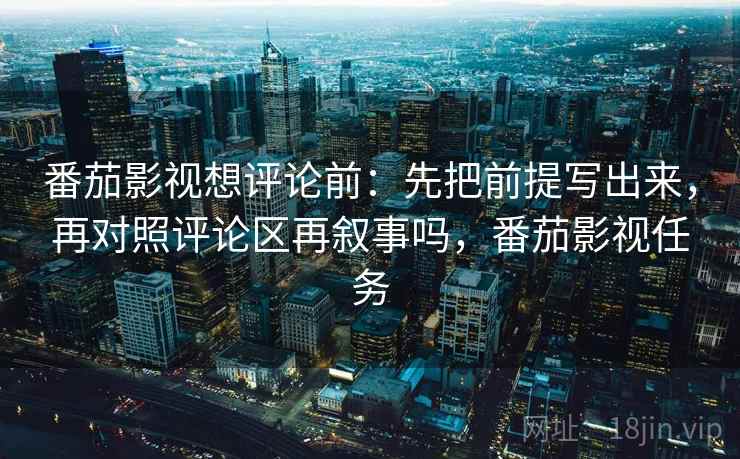 番茄影视想评论前：先把前提写出来，再对照评论区再叙事吗，番茄影视任务