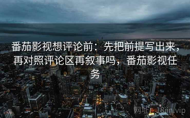 番茄影视想评论前：先把前提写出来，再对照评论区再叙事吗，番茄影视任务