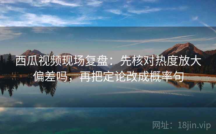 西瓜视频现场复盘：先核对热度放大偏差吗，再把定论改成概率句