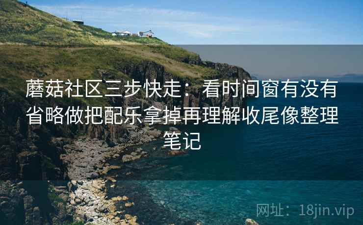 蘑菇社区三步快走：看时间窗有没有省略做把配乐拿掉再理解收尾像整理笔记