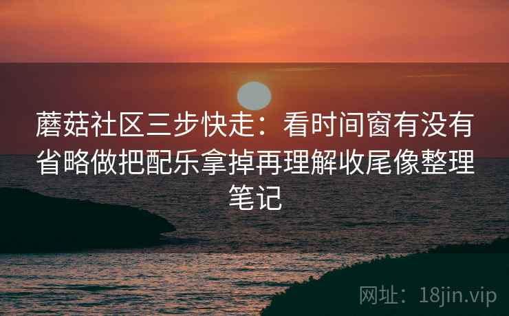 蘑菇社区三步快走：看时间窗有没有省略做把配乐拿掉再理解收尾像整理笔记