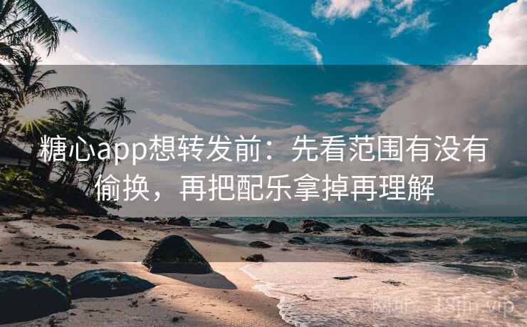 糖心app想转发前：先看范围有没有偷换，再把配乐拿掉再理解