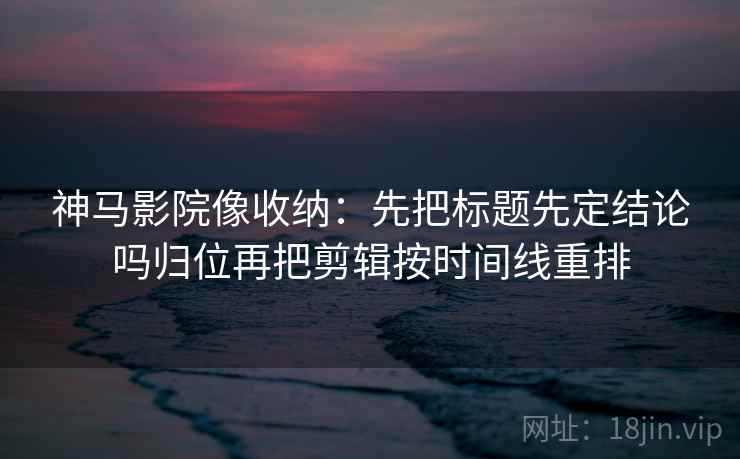 神马影院像收纳：先把标题先定结论吗归位再把剪辑按时间线重排