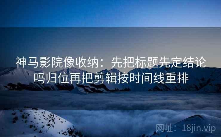 神马影院像收纳：先把标题先定结论吗归位再把剪辑按时间线重排