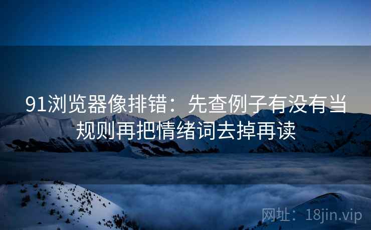 91浏览器像排错：先查例子有没有当规则再把情绪词去掉再读