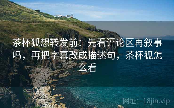 茶杯狐想转发前：先看评论区再叙事吗，再把字幕改成描述句，茶杯狐怎么看
