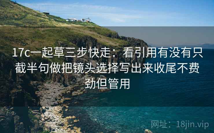 17c一起草三步快走：看引用有没有只截半句做把镜头选择写出来收尾不费劲但管用