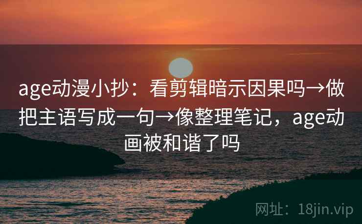 age动漫小抄：看剪辑暗示因果吗→做把主语写成一句→像整理笔记，age动画被和谐了吗