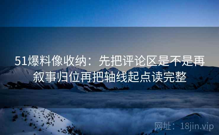 51爆料像收纳：先把评论区是不是再叙事归位再把轴线起点读完整