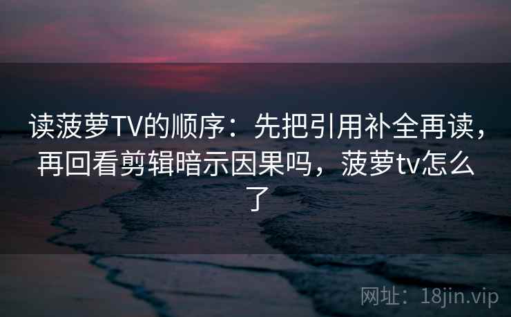 读菠萝TV的顺序：先把引用补全再读，再回看剪辑暗示因果吗，菠萝tv怎么了