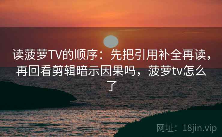 读菠萝TV的顺序：先把引用补全再读，再回看剪辑暗示因果吗，菠萝tv怎么了