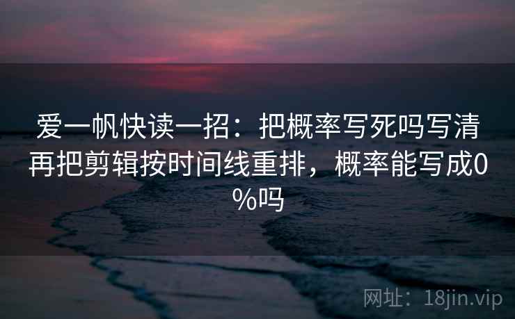 爱一帆快读一招：把概率写死吗写清再把剪辑按时间线重排，概率能写成0%吗