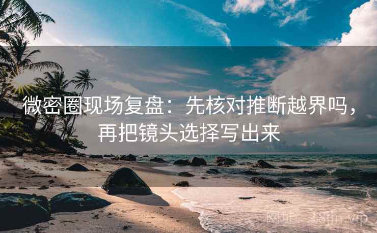 微密圈现场复盘：先核对推断越界吗，再把镜头选择写出来