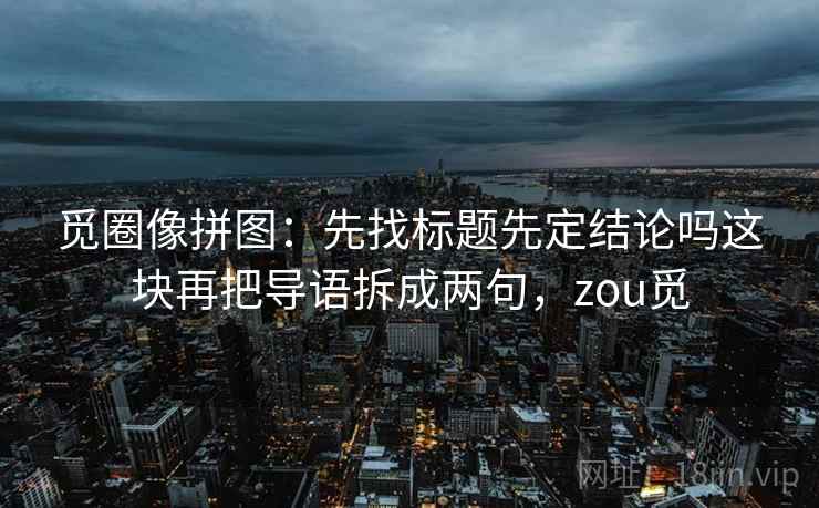 觅圈像拼图：先找标题先定结论吗这块再把导语拆成两句，zou觅