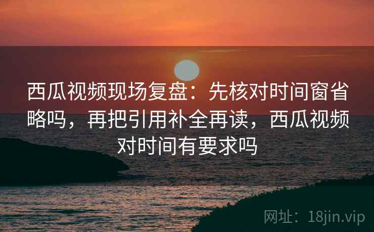 西瓜视频现场复盘：先核对时间窗省略吗，再把引用补全再读，西瓜视频对时间有要求吗