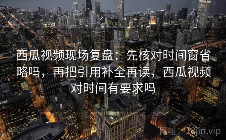 西瓜视频现场复盘：先核对时间窗省略吗，再把引用补全再读，西瓜视频对时间有要求吗