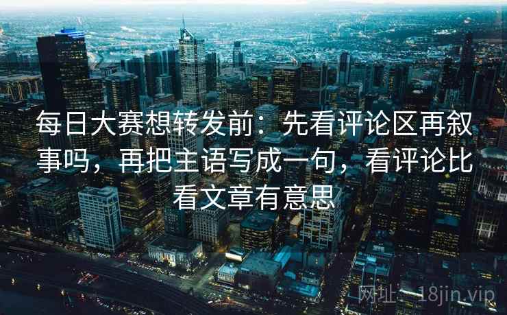 每日大赛想转发前：先看评论区再叙事吗，再把主语写成一句，看评论比看文章有意思