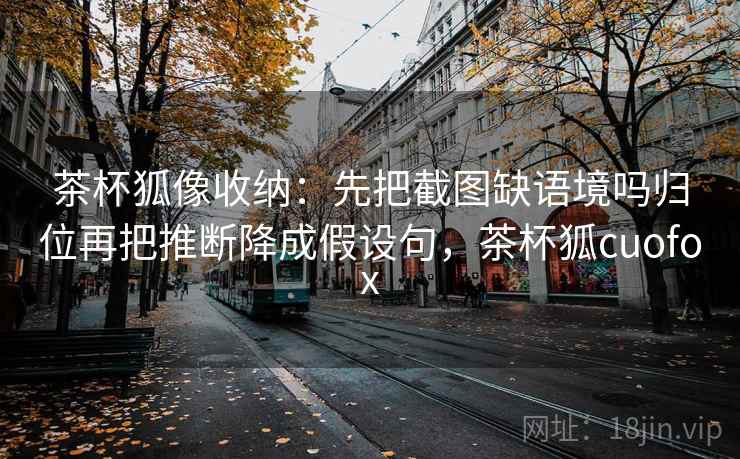 茶杯狐像收纳：先把截图缺语境吗归位再把推断降成假设句，茶杯狐cuofox